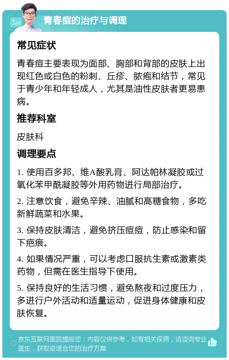 青春痘的治疗与调理 常见症状 青春痘主要表现为面部、胸部和背部的皮肤上出现红色或白色的粉刺、丘疹、脓疱和结节，常见于青少年和年轻成人，尤其是油性皮肤者更易患病。 推荐科室 皮肤科 调理要点 1. 使用百多邦、维A酸乳膏、阿达帕林凝胶或过氧化苯甲酰凝胶等外用药物进行局部治疗。 2. 注意饮食，避免辛辣、油腻和高糖食物，多吃新鲜蔬菜和水果。 3. 保持皮肤清洁，避免挤压痘痘，防止感染和留下疤痕。 4. 如果情况严重，可以考虑口服抗生素或激素类药物，但需在医生指导下使用。 5. 保持良好的生活习惯，避免熬夜和过度压力，多进行户外活动和适量运动，促进身体健康和皮肤恢复。