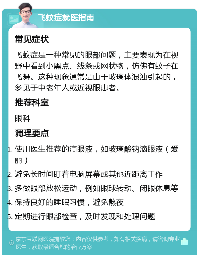 飞蚊症就医指南 常见症状 飞蚊症是一种常见的眼部问题，主要表现为在视野中看到小黑点、线条或网状物，仿佛有蚊子在飞舞。这种现象通常是由于玻璃体混浊引起的，多见于中老年人或近视眼患者。 推荐科室 眼科 调理要点 使用医生推荐的滴眼液，如玻璃酸钠滴眼液（爱丽） 避免长时间盯着电脑屏幕或其他近距离工作 多做眼部放松运动，例如眼球转动、闭眼休息等 保持良好的睡眠习惯，避免熬夜 定期进行眼部检查，及时发现和处理问题