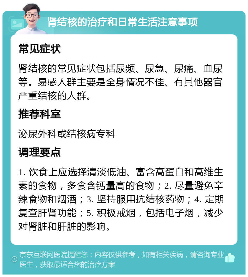 肾结核的治疗和日常生活注意事项 常见症状 肾结核的常见症状包括尿频、尿急、尿痛、血尿等。易感人群主要是全身情况不佳、有其他器官严重结核的人群。 推荐科室 泌尿外科或结核病专科 调理要点 1. 饮食上应选择清淡低油、富含高蛋白和高维生素的食物，多食含钙量高的食物；2. 尽量避免辛辣食物和烟酒；3. 坚持服用抗结核药物；4. 定期复查肝肾功能；5. 积极戒烟，包括电子烟，减少对肾脏和肝脏的影响。