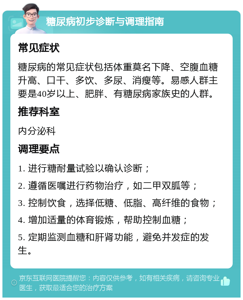 糖尿病初步诊断与调理指南 常见症状 糖尿病的常见症状包括体重莫名下降、空腹血糖升高、口干、多饮、多尿、消瘦等。易感人群主要是40岁以上、肥胖、有糖尿病家族史的人群。 推荐科室 内分泌科 调理要点 1. 进行糖耐量试验以确认诊断； 2. 遵循医嘱进行药物治疗，如二甲双胍等； 3. 控制饮食，选择低糖、低脂、高纤维的食物； 4. 增加适量的体育锻炼，帮助控制血糖； 5. 定期监测血糖和肝肾功能，避免并发症的发生。