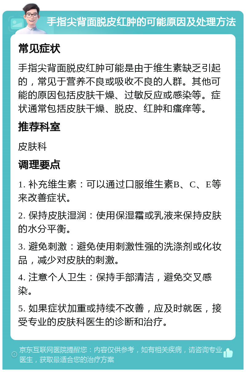 手指尖背面脱皮红肿的可能原因及处理方法 常见症状 手指尖背面脱皮红肿可能是由于维生素缺乏引起的，常见于营养不良或吸收不良的人群。其他可能的原因包括皮肤干燥、过敏反应或感染等。症状通常包括皮肤干燥、脱皮、红肿和瘙痒等。 推荐科室 皮肤科 调理要点 1. 补充维生素：可以通过口服维生素B、C、E等来改善症状。 2. 保持皮肤湿润：使用保湿霜或乳液来保持皮肤的水分平衡。 3. 避免刺激：避免使用刺激性强的洗涤剂或化妆品，减少对皮肤的刺激。 4. 注意个人卫生：保持手部清洁，避免交叉感染。 5. 如果症状加重或持续不改善，应及时就医，接受专业的皮肤科医生的诊断和治疗。