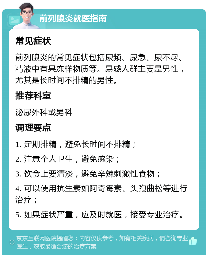 前列腺炎就医指南 常见症状 前列腺炎的常见症状包括尿频、尿急、尿不尽、精液中有果冻样物质等。易感人群主要是男性，尤其是长时间不排精的男性。 推荐科室 泌尿外科或男科 调理要点 1. 定期排精，避免长时间不排精； 2. 注意个人卫生，避免感染； 3. 饮食上要清淡，避免辛辣刺激性食物； 4. 可以使用抗生素如阿奇霉素、头孢曲松等进行治疗； 5. 如果症状严重，应及时就医，接受专业治疗。