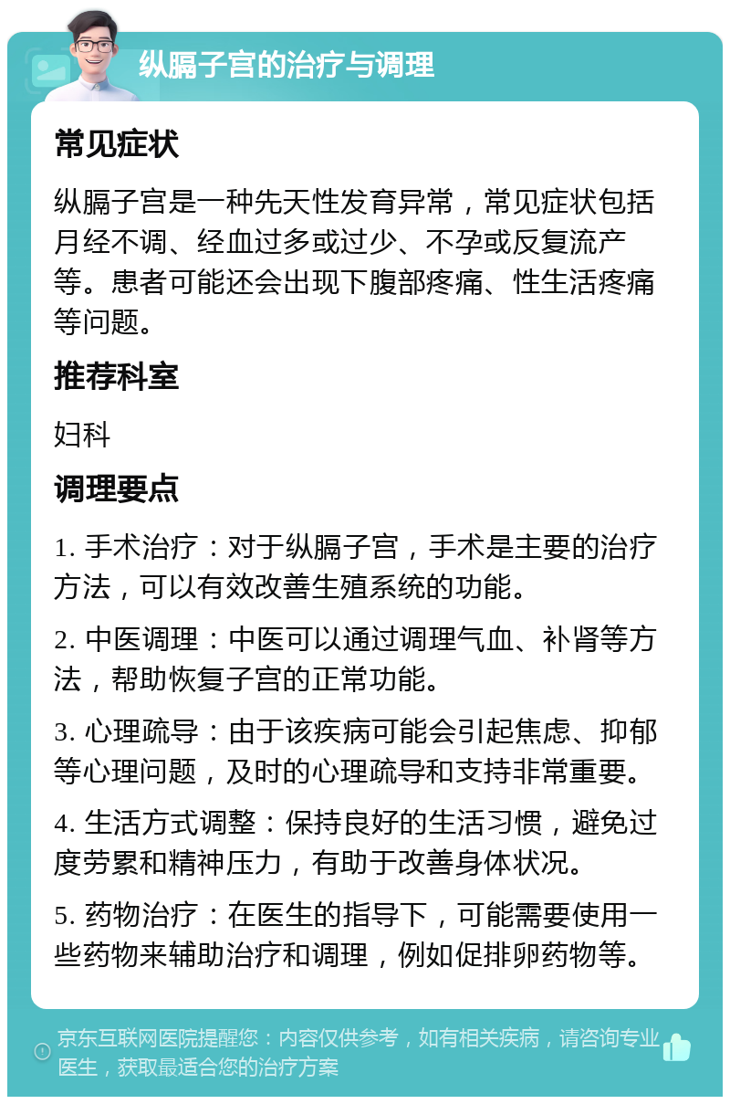 纵膈子宫的治疗与调理 常见症状 纵膈子宫是一种先天性发育异常，常见症状包括月经不调、经血过多或过少、不孕或反复流产等。患者可能还会出现下腹部疼痛、性生活疼痛等问题。 推荐科室 妇科 调理要点 1. 手术治疗：对于纵膈子宫，手术是主要的治疗方法，可以有效改善生殖系统的功能。 2. 中医调理：中医可以通过调理气血、补肾等方法，帮助恢复子宫的正常功能。 3. 心理疏导：由于该疾病可能会引起焦虑、抑郁等心理问题，及时的心理疏导和支持非常重要。 4. 生活方式调整：保持良好的生活习惯，避免过度劳累和精神压力，有助于改善身体状况。 5. 药物治疗：在医生的指导下，可能需要使用一些药物来辅助治疗和调理，例如促排卵药物等。