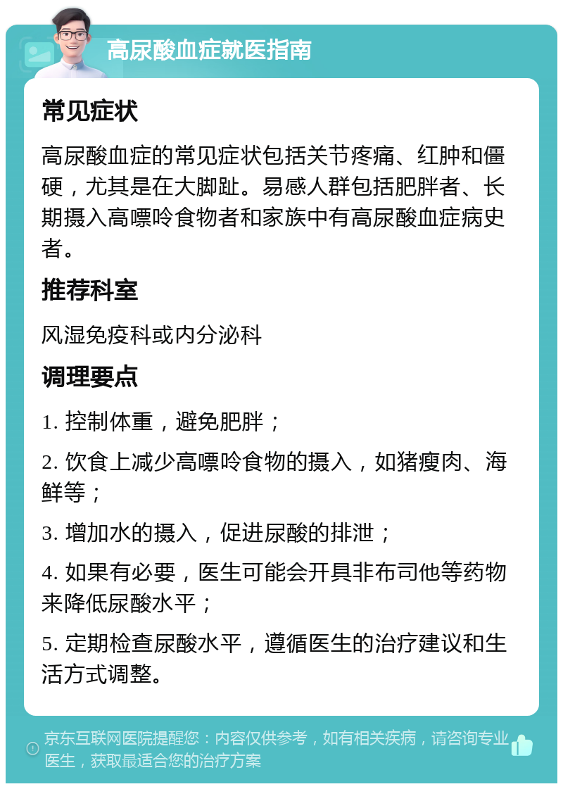 高尿酸血症就医指南 常见症状 高尿酸血症的常见症状包括关节疼痛、红肿和僵硬，尤其是在大脚趾。易感人群包括肥胖者、长期摄入高嘌呤食物者和家族中有高尿酸血症病史者。 推荐科室 风湿免疫科或内分泌科 调理要点 1. 控制体重，避免肥胖； 2. 饮食上减少高嘌呤食物的摄入，如猪瘦肉、海鲜等； 3. 增加水的摄入，促进尿酸的排泄； 4. 如果有必要，医生可能会开具非布司他等药物来降低尿酸水平； 5. 定期检查尿酸水平，遵循医生的治疗建议和生活方式调整。