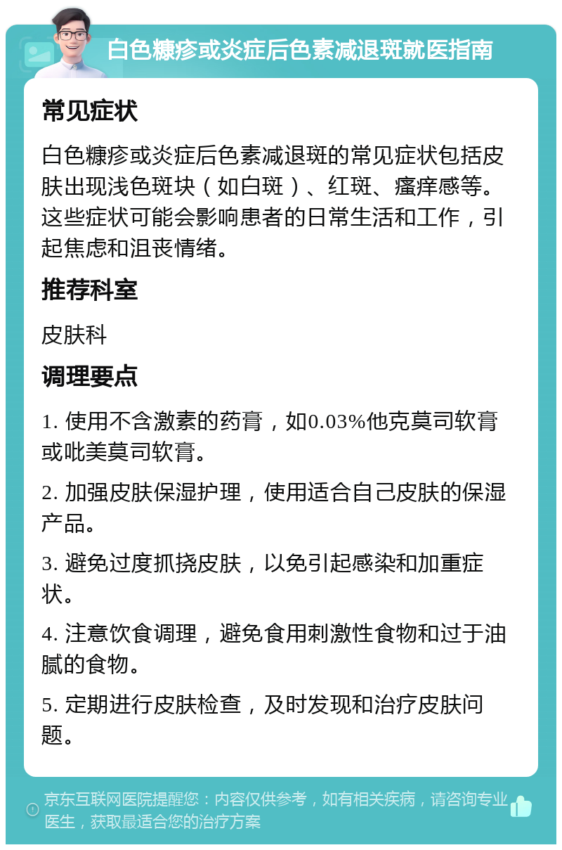 白色糠疹或炎症后色素减退斑就医指南 常见症状 白色糠疹或炎症后色素减退斑的常见症状包括皮肤出现浅色斑块（如白斑）、红斑、瘙痒感等。这些症状可能会影响患者的日常生活和工作，引起焦虑和沮丧情绪。 推荐科室 皮肤科 调理要点 1. 使用不含激素的药膏，如0.03%他克莫司软膏或吡美莫司软膏。 2. 加强皮肤保湿护理，使用适合自己皮肤的保湿产品。 3. 避免过度抓挠皮肤，以免引起感染和加重症状。 4. 注意饮食调理，避免食用刺激性食物和过于油腻的食物。 5. 定期进行皮肤检查，及时发现和治疗皮肤问题。