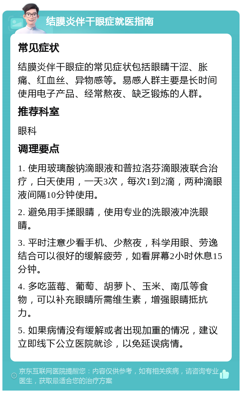 结膜炎伴干眼症就医指南 常见症状 结膜炎伴干眼症的常见症状包括眼睛干涩、胀痛、红血丝、异物感等。易感人群主要是长时间使用电子产品、经常熬夜、缺乏锻炼的人群。 推荐科室 眼科 调理要点 1. 使用玻璃酸钠滴眼液和普拉洛芬滴眼液联合治疗，白天使用，一天3次，每次1到2滴，两种滴眼液间隔10分钟使用。 2. 避免用手揉眼睛，使用专业的洗眼液冲洗眼睛。 3. 平时注意少看手机、少熬夜，科学用眼、劳逸结合可以很好的缓解疲劳，如看屏幕2小时休息15分钟。 4. 多吃蓝莓、葡萄、胡萝卜、玉米、南瓜等食物，可以补充眼睛所需维生素，增强眼睛抵抗力。 5. 如果病情没有缓解或者出现加重的情况，建议立即线下公立医院就诊，以免延误病情。