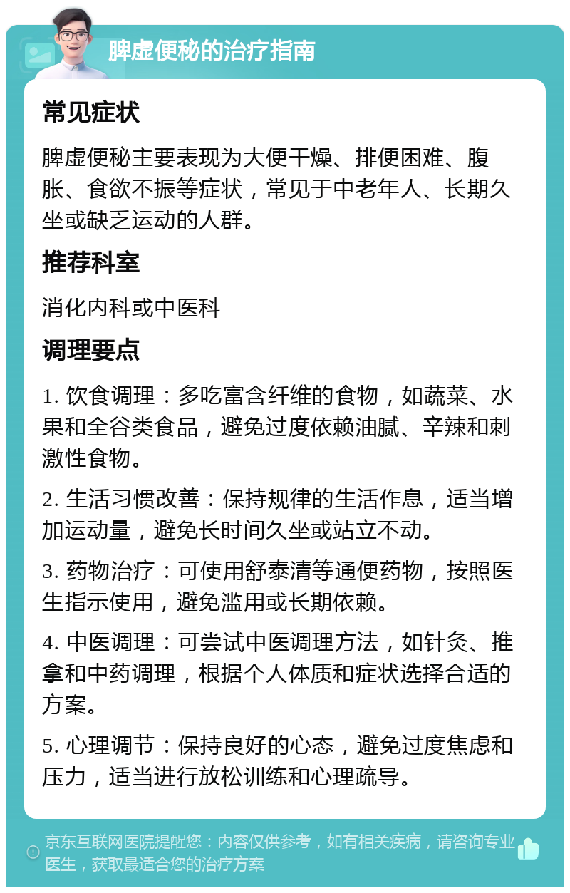 脾虚便秘的治疗指南 常见症状 脾虚便秘主要表现为大便干燥、排便困难、腹胀、食欲不振等症状，常见于中老年人、长期久坐或缺乏运动的人群。 推荐科室 消化内科或中医科 调理要点 1. 饮食调理：多吃富含纤维的食物，如蔬菜、水果和全谷类食品，避免过度依赖油腻、辛辣和刺激性食物。 2. 生活习惯改善：保持规律的生活作息，适当增加运动量，避免长时间久坐或站立不动。 3. 药物治疗：可使用舒泰清等通便药物，按照医生指示使用，避免滥用或长期依赖。 4. 中医调理：可尝试中医调理方法，如针灸、推拿和中药调理，根据个人体质和症状选择合适的方案。 5. 心理调节：保持良好的心态，避免过度焦虑和压力，适当进行放松训练和心理疏导。