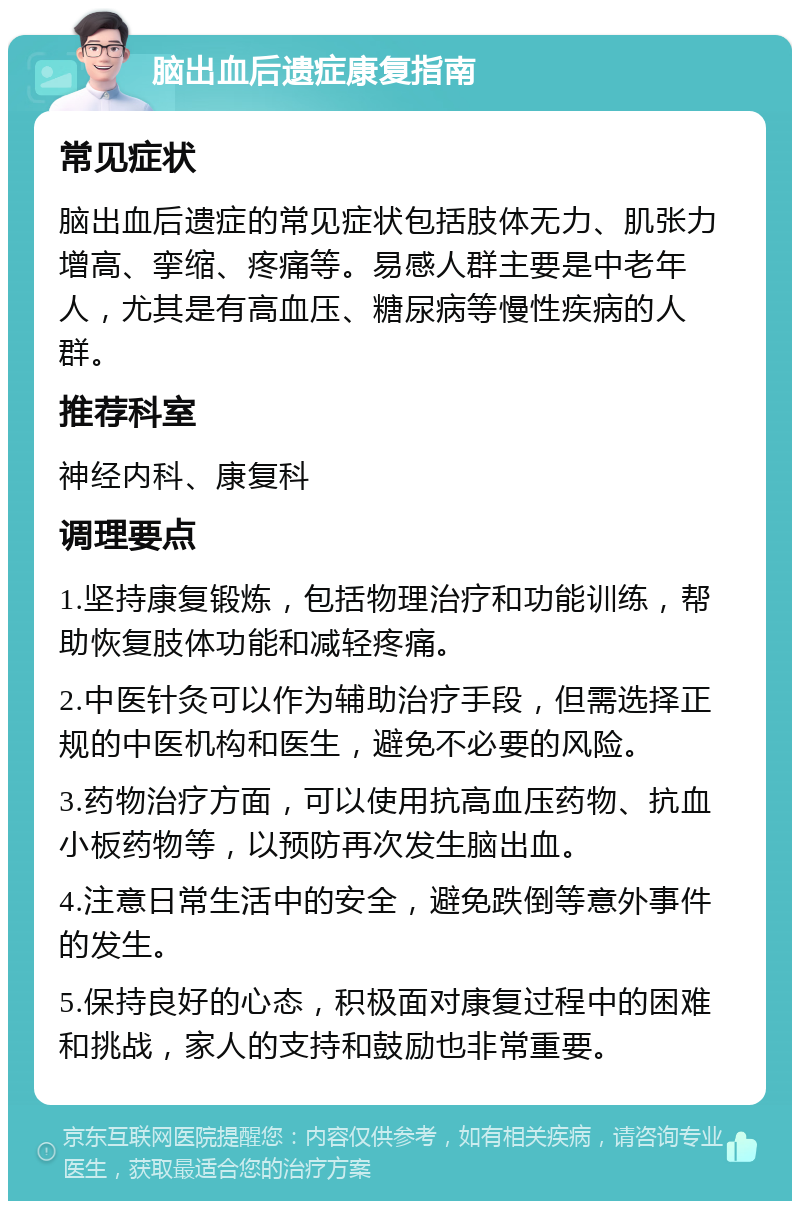 脑出血后遗症康复指南 常见症状 脑出血后遗症的常见症状包括肢体无力、肌张力增高、挛缩、疼痛等。易感人群主要是中老年人，尤其是有高血压、糖尿病等慢性疾病的人群。 推荐科室 神经内科、康复科 调理要点 1.坚持康复锻炼，包括物理治疗和功能训练，帮助恢复肢体功能和减轻疼痛。 2.中医针灸可以作为辅助治疗手段，但需选择正规的中医机构和医生，避免不必要的风险。 3.药物治疗方面，可以使用抗高血压药物、抗血小板药物等，以预防再次发生脑出血。 4.注意日常生活中的安全，避免跌倒等意外事件的发生。 5.保持良好的心态，积极面对康复过程中的困难和挑战，家人的支持和鼓励也非常重要。