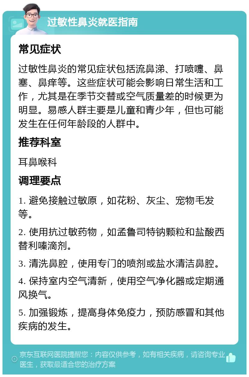 过敏性鼻炎就医指南 常见症状 过敏性鼻炎的常见症状包括流鼻涕、打喷嚏、鼻塞、鼻痒等。这些症状可能会影响日常生活和工作，尤其是在季节交替或空气质量差的时候更为明显。易感人群主要是儿童和青少年，但也可能发生在任何年龄段的人群中。 推荐科室 耳鼻喉科 调理要点 1. 避免接触过敏原，如花粉、灰尘、宠物毛发等。 2. 使用抗过敏药物，如孟鲁司特钠颗粒和盐酸西替利嗪滴剂。 3. 清洗鼻腔，使用专门的喷剂或盐水清洁鼻腔。 4. 保持室内空气清新，使用空气净化器或定期通风换气。 5. 加强锻炼，提高身体免疫力，预防感冒和其他疾病的发生。