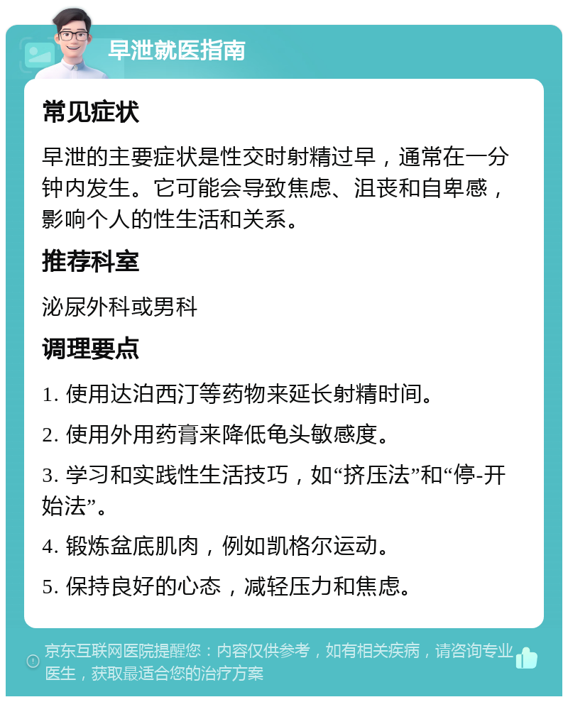 早泄就医指南 常见症状 早泄的主要症状是性交时射精过早，通常在一分钟内发生。它可能会导致焦虑、沮丧和自卑感，影响个人的性生活和关系。 推荐科室 泌尿外科或男科 调理要点 1. 使用达泊西汀等药物来延长射精时间。 2. 使用外用药膏来降低龟头敏感度。 3. 学习和实践性生活技巧，如“挤压法”和“停-开始法”。 4. 锻炼盆底肌肉，例如凯格尔运动。 5. 保持良好的心态，减轻压力和焦虑。