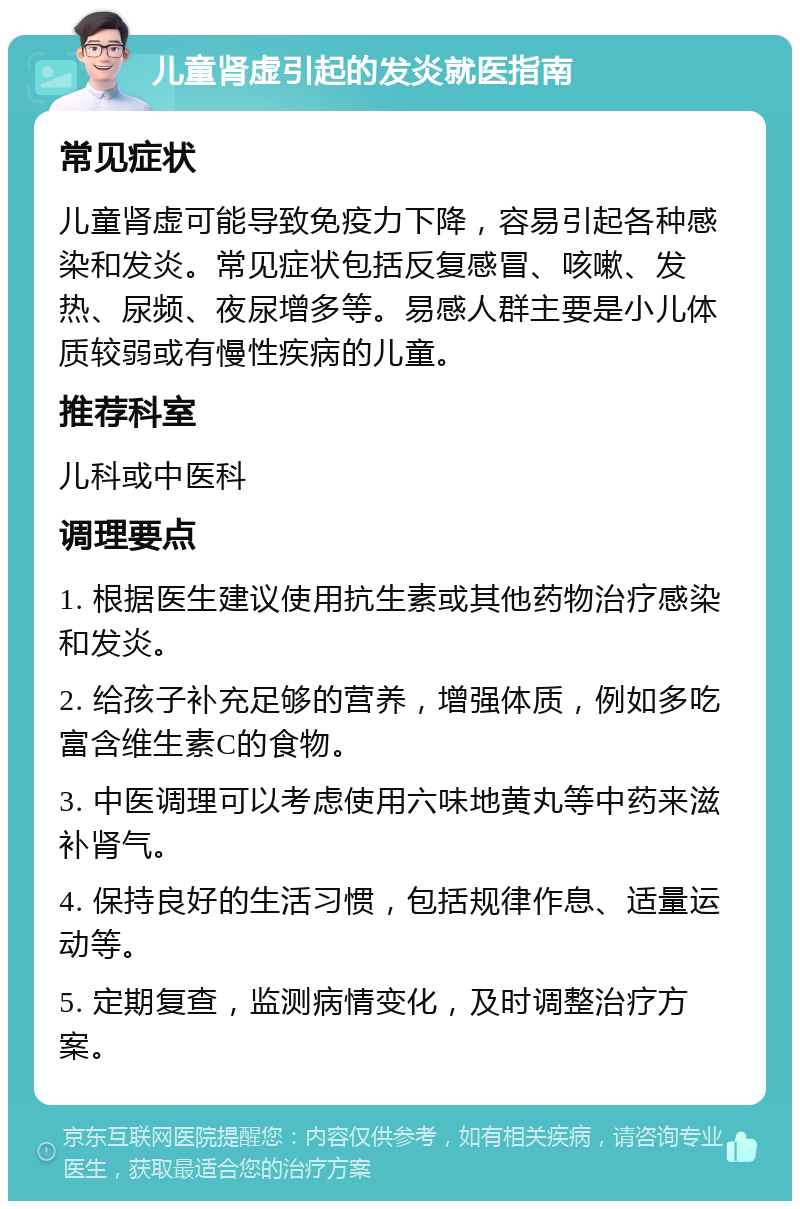 儿童肾虚引起的发炎就医指南 常见症状 儿童肾虚可能导致免疫力下降，容易引起各种感染和发炎。常见症状包括反复感冒、咳嗽、发热、尿频、夜尿增多等。易感人群主要是小儿体质较弱或有慢性疾病的儿童。 推荐科室 儿科或中医科 调理要点 1. 根据医生建议使用抗生素或其他药物治疗感染和发炎。 2. 给孩子补充足够的营养，增强体质，例如多吃富含维生素C的食物。 3. 中医调理可以考虑使用六味地黄丸等中药来滋补肾气。 4. 保持良好的生活习惯，包括规律作息、适量运动等。 5. 定期复查，监测病情变化，及时调整治疗方案。