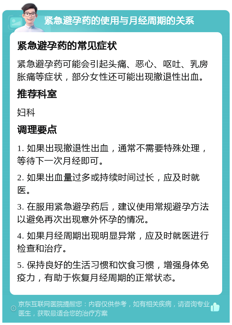 紧急避孕药的使用与月经周期的关系 紧急避孕药的常见症状 紧急避孕药可能会引起头痛、恶心、呕吐、乳房胀痛等症状，部分女性还可能出现撤退性出血。 推荐科室 妇科 调理要点 1. 如果出现撤退性出血，通常不需要特殊处理，等待下一次月经即可。 2. 如果出血量过多或持续时间过长，应及时就医。 3. 在服用紧急避孕药后，建议使用常规避孕方法以避免再次出现意外怀孕的情况。 4. 如果月经周期出现明显异常，应及时就医进行检查和治疗。 5. 保持良好的生活习惯和饮食习惯，增强身体免疫力，有助于恢复月经周期的正常状态。