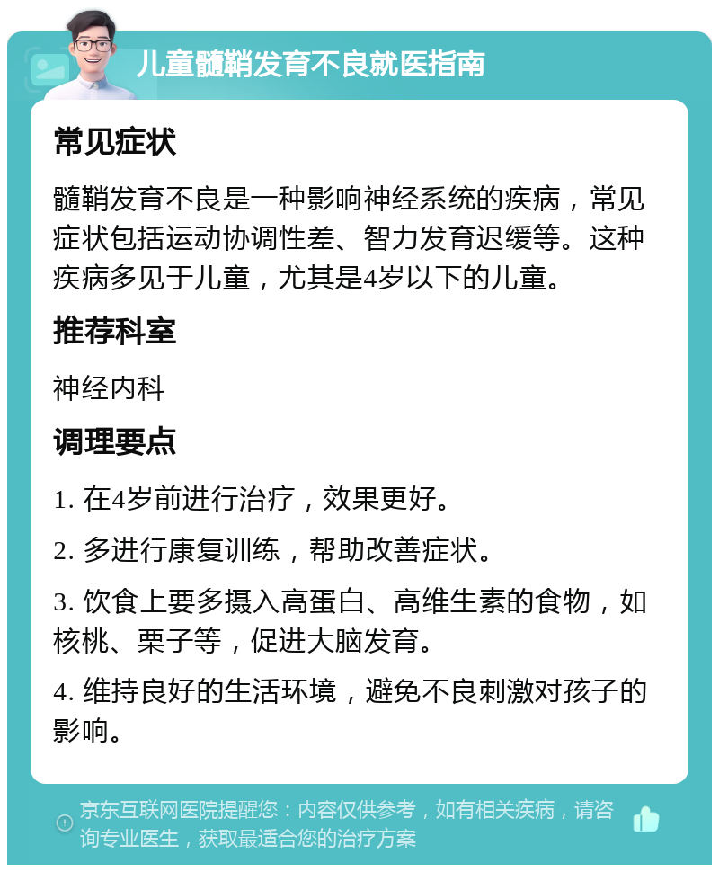 儿童髓鞘发育不良就医指南 常见症状 髓鞘发育不良是一种影响神经系统的疾病，常见症状包括运动协调性差、智力发育迟缓等。这种疾病多见于儿童，尤其是4岁以下的儿童。 推荐科室 神经内科 调理要点 1. 在4岁前进行治疗，效果更好。 2. 多进行康复训练，帮助改善症状。 3. 饮食上要多摄入高蛋白、高维生素的食物，如核桃、栗子等，促进大脑发育。 4. 维持良好的生活环境，避免不良刺激对孩子的影响。