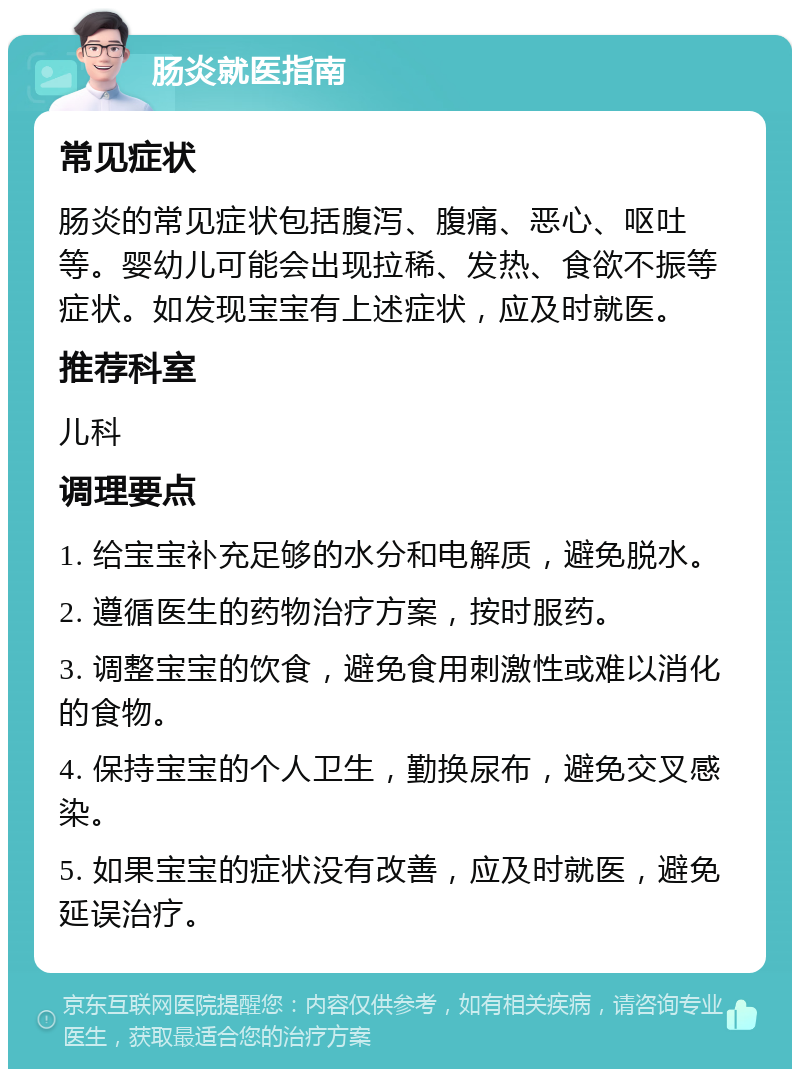 肠炎就医指南 常见症状 肠炎的常见症状包括腹泻、腹痛、恶心、呕吐等。婴幼儿可能会出现拉稀、发热、食欲不振等症状。如发现宝宝有上述症状，应及时就医。 推荐科室 儿科 调理要点 1. 给宝宝补充足够的水分和电解质，避免脱水。 2. 遵循医生的药物治疗方案，按时服药。 3. 调整宝宝的饮食，避免食用刺激性或难以消化的食物。 4. 保持宝宝的个人卫生，勤换尿布，避免交叉感染。 5. 如果宝宝的症状没有改善，应及时就医，避免延误治疗。