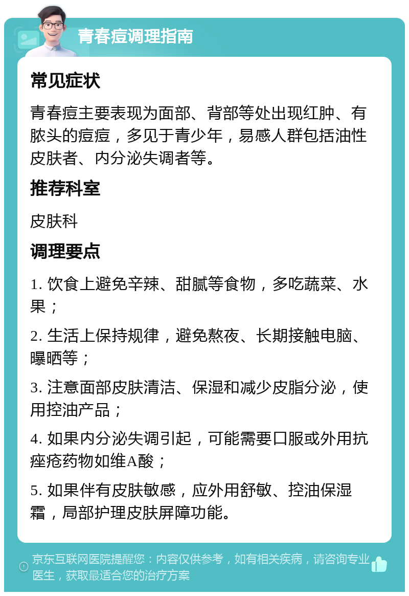 青春痘调理指南 常见症状 青春痘主要表现为面部、背部等处出现红肿、有脓头的痘痘，多见于青少年，易感人群包括油性皮肤者、内分泌失调者等。 推荐科室 皮肤科 调理要点 1. 饮食上避免辛辣、甜腻等食物，多吃蔬菜、水果； 2. 生活上保持规律，避免熬夜、长期接触电脑、曝晒等； 3. 注意面部皮肤清洁、保湿和减少皮脂分泌，使用控油产品； 4. 如果内分泌失调引起，可能需要口服或外用抗痤疮药物如维A酸； 5. 如果伴有皮肤敏感，应外用舒敏、控油保湿霜，局部护理皮肤屏障功能。