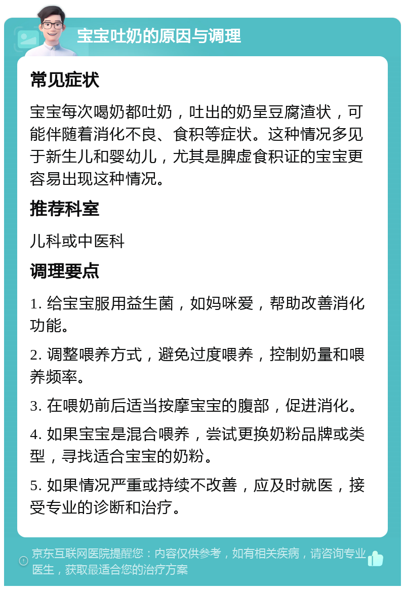 宝宝吐奶的原因与调理 常见症状 宝宝每次喝奶都吐奶，吐出的奶呈豆腐渣状，可能伴随着消化不良、食积等症状。这种情况多见于新生儿和婴幼儿，尤其是脾虚食积证的宝宝更容易出现这种情况。 推荐科室 儿科或中医科 调理要点 1. 给宝宝服用益生菌，如妈咪爱，帮助改善消化功能。 2. 调整喂养方式，避免过度喂养，控制奶量和喂养频率。 3. 在喂奶前后适当按摩宝宝的腹部，促进消化。 4. 如果宝宝是混合喂养，尝试更换奶粉品牌或类型，寻找适合宝宝的奶粉。 5. 如果情况严重或持续不改善，应及时就医，接受专业的诊断和治疗。