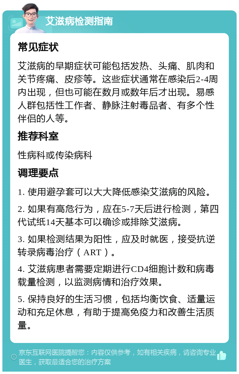 艾滋病检测指南 常见症状 艾滋病的早期症状可能包括发热、头痛、肌肉和关节疼痛、皮疹等。这些症状通常在感染后2-4周内出现，但也可能在数月或数年后才出现。易感人群包括性工作者、静脉注射毒品者、有多个性伴侣的人等。 推荐科室 性病科或传染病科 调理要点 1. 使用避孕套可以大大降低感染艾滋病的风险。 2. 如果有高危行为，应在5-7天后进行检测，第四代试纸14天基本可以确诊或排除艾滋病。 3. 如果检测结果为阳性，应及时就医，接受抗逆转录病毒治疗（ART）。 4. 艾滋病患者需要定期进行CD4细胞计数和病毒载量检测，以监测病情和治疗效果。 5. 保持良好的生活习惯，包括均衡饮食、适量运动和充足休息，有助于提高免疫力和改善生活质量。