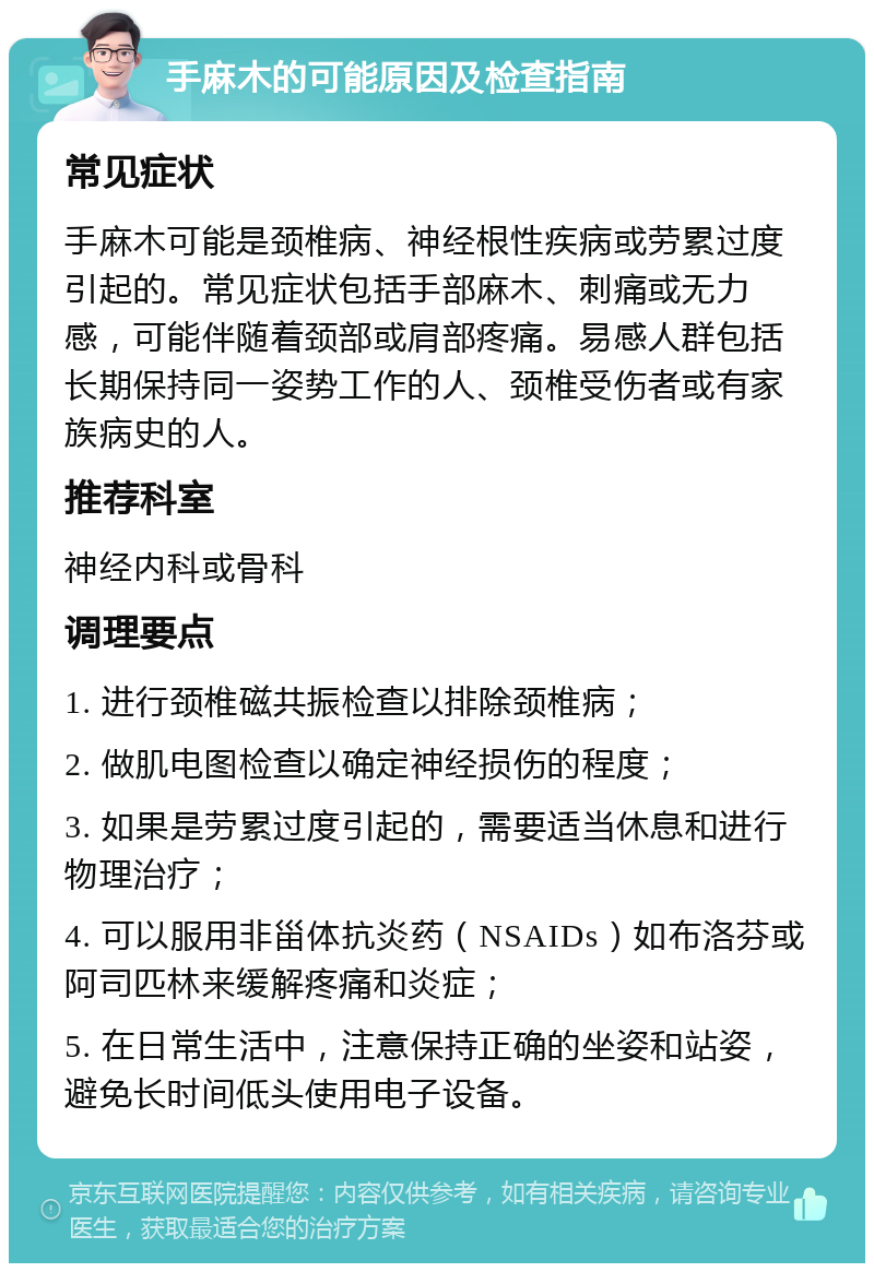 手麻木的可能原因及检查指南 常见症状 手麻木可能是颈椎病、神经根性疾病或劳累过度引起的。常见症状包括手部麻木、刺痛或无力感，可能伴随着颈部或肩部疼痛。易感人群包括长期保持同一姿势工作的人、颈椎受伤者或有家族病史的人。 推荐科室 神经内科或骨科 调理要点 1. 进行颈椎磁共振检查以排除颈椎病； 2. 做肌电图检查以确定神经损伤的程度； 3. 如果是劳累过度引起的，需要适当休息和进行物理治疗； 4. 可以服用非甾体抗炎药（NSAIDs）如布洛芬或阿司匹林来缓解疼痛和炎症； 5. 在日常生活中，注意保持正确的坐姿和站姿，避免长时间低头使用电子设备。