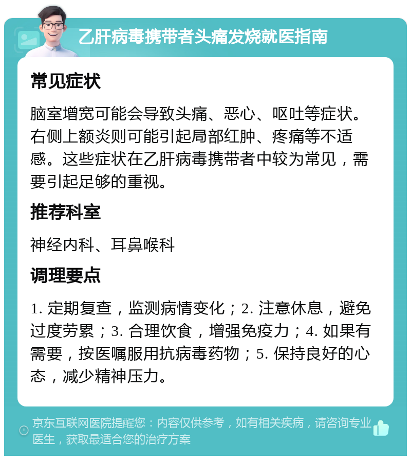 乙肝病毒携带者头痛发烧就医指南 常见症状 脑室增宽可能会导致头痛、恶心、呕吐等症状。右侧上额炎则可能引起局部红肿、疼痛等不适感。这些症状在乙肝病毒携带者中较为常见，需要引起足够的重视。 推荐科室 神经内科、耳鼻喉科 调理要点 1. 定期复查，监测病情变化；2. 注意休息，避免过度劳累；3. 合理饮食，增强免疫力；4. 如果有需要，按医嘱服用抗病毒药物；5. 保持良好的心态，减少精神压力。