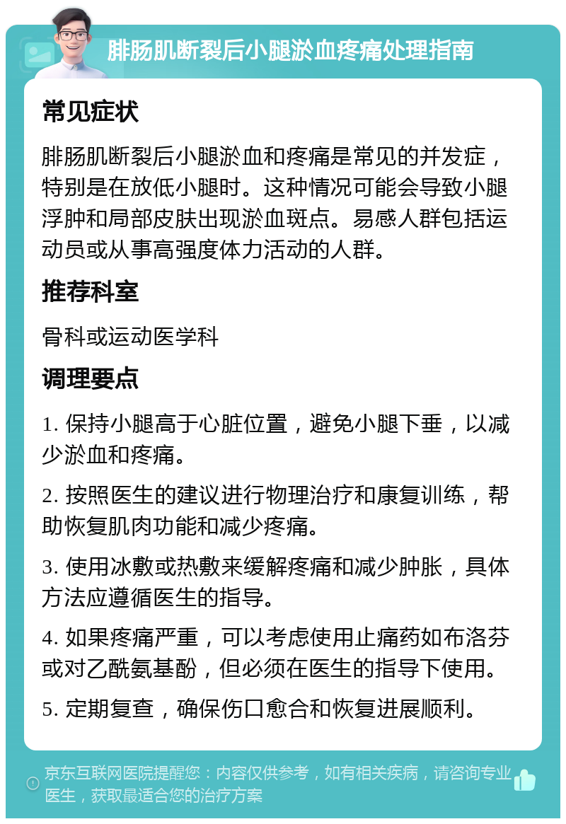 腓肠肌断裂后小腿淤血疼痛处理指南 常见症状 腓肠肌断裂后小腿淤血和疼痛是常见的并发症，特别是在放低小腿时。这种情况可能会导致小腿浮肿和局部皮肤出现淤血斑点。易感人群包括运动员或从事高强度体力活动的人群。 推荐科室 骨科或运动医学科 调理要点 1. 保持小腿高于心脏位置，避免小腿下垂，以减少淤血和疼痛。 2. 按照医生的建议进行物理治疗和康复训练，帮助恢复肌肉功能和减少疼痛。 3. 使用冰敷或热敷来缓解疼痛和减少肿胀，具体方法应遵循医生的指导。 4. 如果疼痛严重，可以考虑使用止痛药如布洛芬或对乙酰氨基酚，但必须在医生的指导下使用。 5. 定期复查，确保伤口愈合和恢复进展顺利。