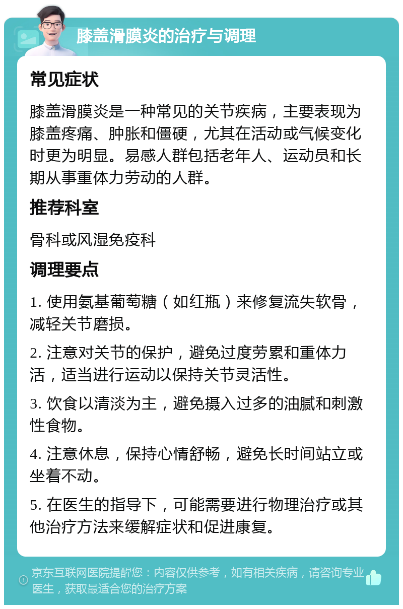 膝盖滑膜炎的治疗与调理 常见症状 膝盖滑膜炎是一种常见的关节疾病，主要表现为膝盖疼痛、肿胀和僵硬，尤其在活动或气候变化时更为明显。易感人群包括老年人、运动员和长期从事重体力劳动的人群。 推荐科室 骨科或风湿免疫科 调理要点 1. 使用氨基葡萄糖（如红瓶）来修复流失软骨，减轻关节磨损。 2. 注意对关节的保护，避免过度劳累和重体力活，适当进行运动以保持关节灵活性。 3. 饮食以清淡为主，避免摄入过多的油腻和刺激性食物。 4. 注意休息，保持心情舒畅，避免长时间站立或坐着不动。 5. 在医生的指导下，可能需要进行物理治疗或其他治疗方法来缓解症状和促进康复。