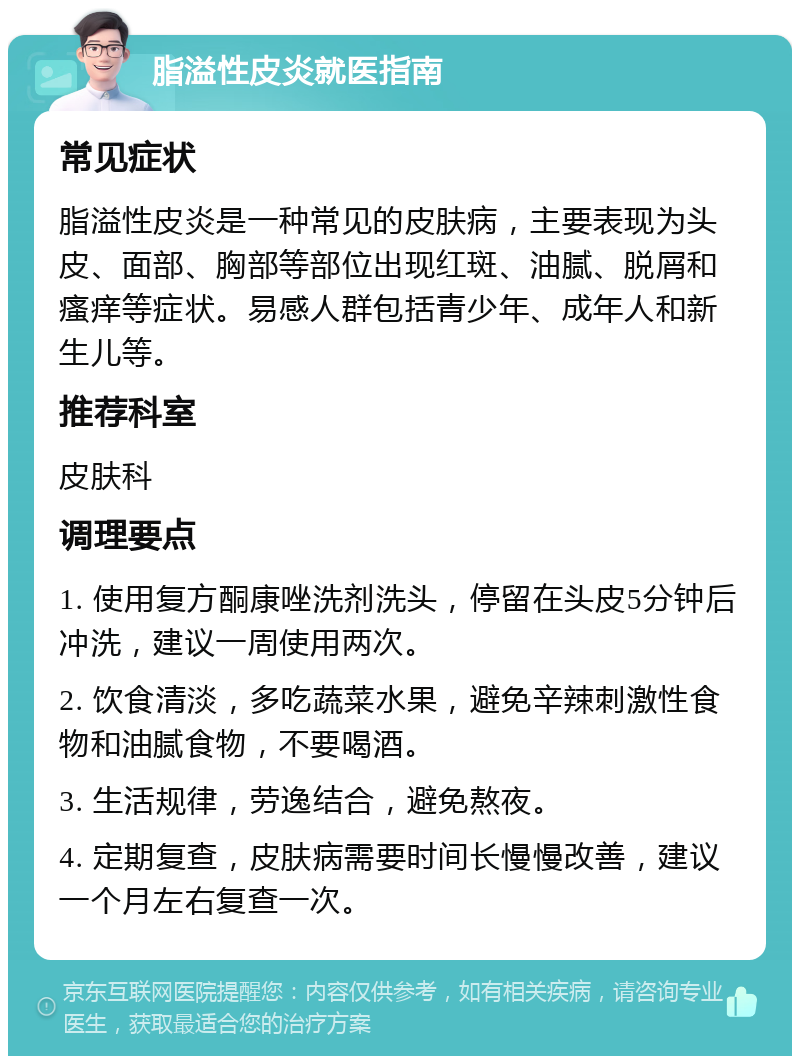 脂溢性皮炎就医指南 常见症状 脂溢性皮炎是一种常见的皮肤病，主要表现为头皮、面部、胸部等部位出现红斑、油腻、脱屑和瘙痒等症状。易感人群包括青少年、成年人和新生儿等。 推荐科室 皮肤科 调理要点 1. 使用复方酮康唑洗剂洗头，停留在头皮5分钟后冲洗，建议一周使用两次。 2. 饮食清淡，多吃蔬菜水果，避免辛辣刺激性食物和油腻食物，不要喝酒。 3. 生活规律，劳逸结合，避免熬夜。 4. 定期复查，皮肤病需要时间长慢慢改善，建议一个月左右复查一次。