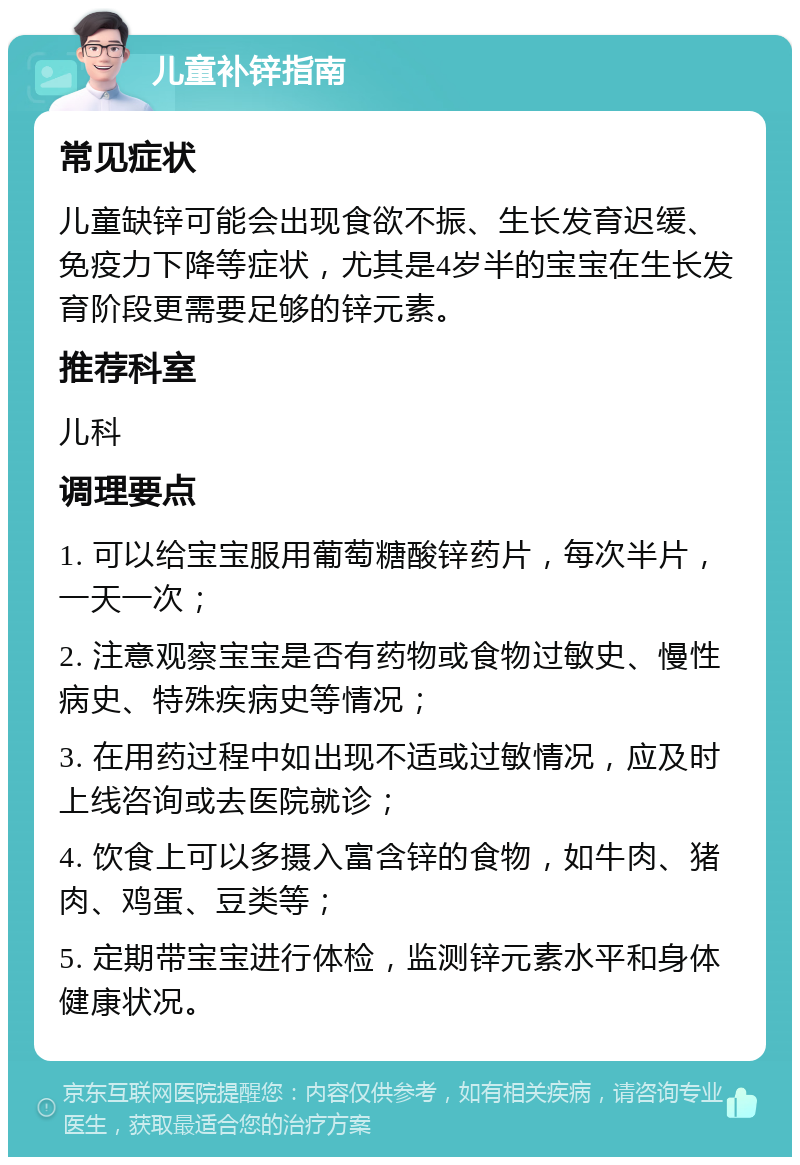 儿童补锌指南 常见症状 儿童缺锌可能会出现食欲不振、生长发育迟缓、免疫力下降等症状，尤其是4岁半的宝宝在生长发育阶段更需要足够的锌元素。 推荐科室 儿科 调理要点 1. 可以给宝宝服用葡萄糖酸锌药片，每次半片，一天一次； 2. 注意观察宝宝是否有药物或食物过敏史、慢性病史、特殊疾病史等情况； 3. 在用药过程中如出现不适或过敏情况，应及时上线咨询或去医院就诊； 4. 饮食上可以多摄入富含锌的食物，如牛肉、猪肉、鸡蛋、豆类等； 5. 定期带宝宝进行体检，监测锌元素水平和身体健康状况。