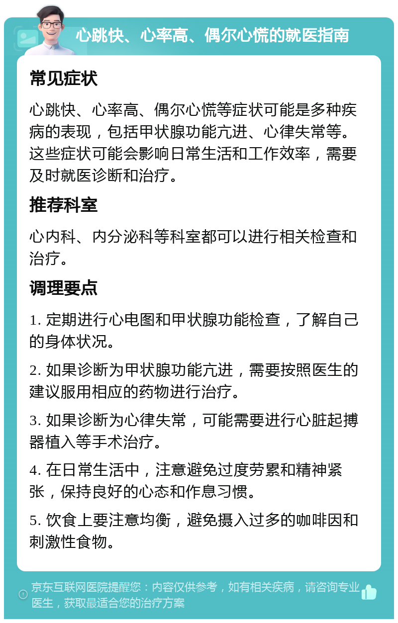 心跳快、心率高、偶尔心慌的就医指南 常见症状 心跳快、心率高、偶尔心慌等症状可能是多种疾病的表现，包括甲状腺功能亢进、心律失常等。这些症状可能会影响日常生活和工作效率，需要及时就医诊断和治疗。 推荐科室 心内科、内分泌科等科室都可以进行相关检查和治疗。 调理要点 1. 定期进行心电图和甲状腺功能检查，了解自己的身体状况。 2. 如果诊断为甲状腺功能亢进，需要按照医生的建议服用相应的药物进行治疗。 3. 如果诊断为心律失常，可能需要进行心脏起搏器植入等手术治疗。 4. 在日常生活中，注意避免过度劳累和精神紧张，保持良好的心态和作息习惯。 5. 饮食上要注意均衡，避免摄入过多的咖啡因和刺激性食物。