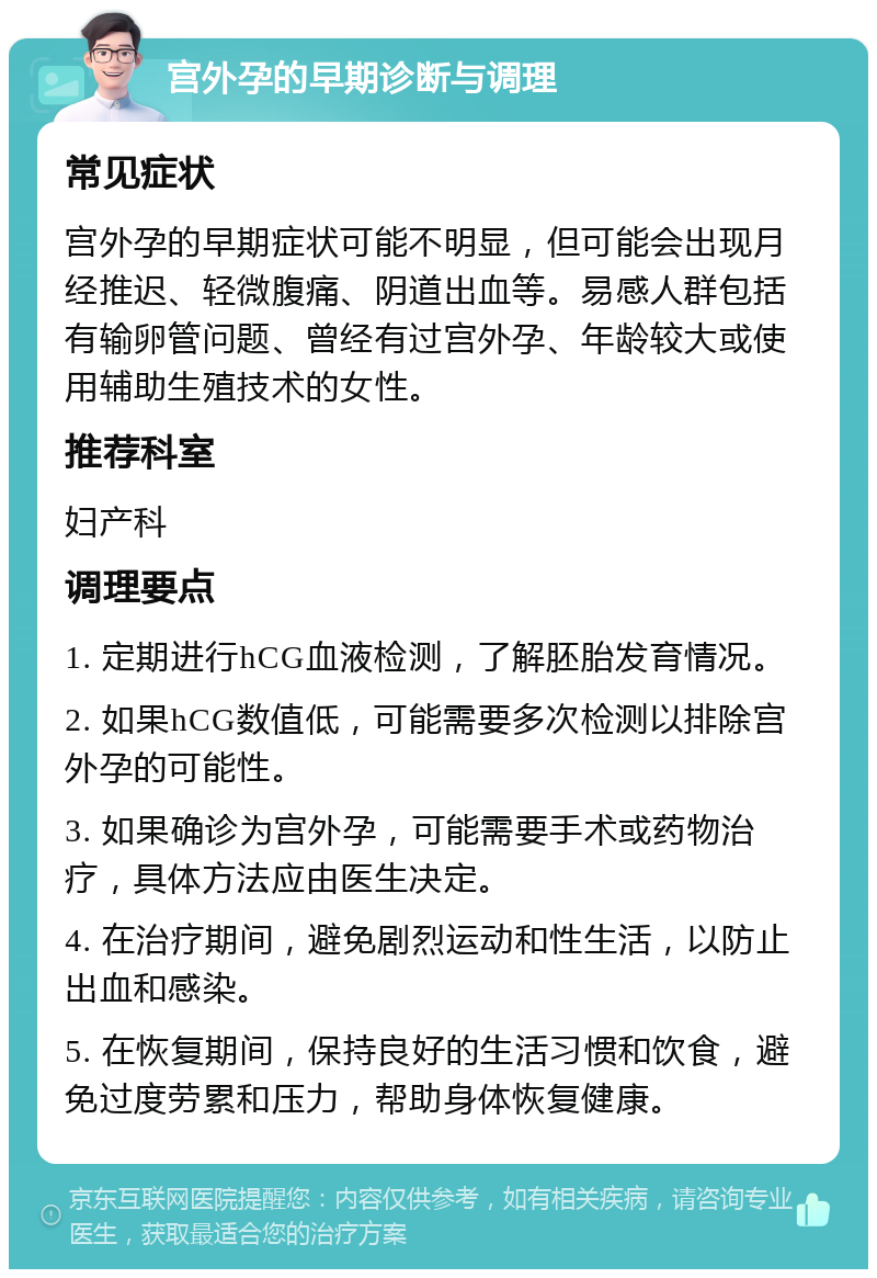 宫外孕的早期诊断与调理 常见症状 宫外孕的早期症状可能不明显，但可能会出现月经推迟、轻微腹痛、阴道出血等。易感人群包括有输卵管问题、曾经有过宫外孕、年龄较大或使用辅助生殖技术的女性。 推荐科室 妇产科 调理要点 1. 定期进行hCG血液检测，了解胚胎发育情况。 2. 如果hCG数值低，可能需要多次检测以排除宫外孕的可能性。 3. 如果确诊为宫外孕，可能需要手术或药物治疗，具体方法应由医生决定。 4. 在治疗期间，避免剧烈运动和性生活，以防止出血和感染。 5. 在恢复期间，保持良好的生活习惯和饮食，避免过度劳累和压力，帮助身体恢复健康。