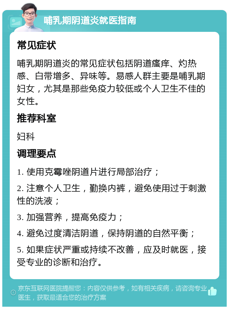 哺乳期阴道炎就医指南 常见症状 哺乳期阴道炎的常见症状包括阴道瘙痒、灼热感、白带增多、异味等。易感人群主要是哺乳期妇女，尤其是那些免疫力较低或个人卫生不佳的女性。 推荐科室 妇科 调理要点 1. 使用克霉唑阴道片进行局部治疗； 2. 注意个人卫生，勤换内裤，避免使用过于刺激性的洗液； 3. 加强营养，提高免疫力； 4. 避免过度清洁阴道，保持阴道的自然平衡； 5. 如果症状严重或持续不改善，应及时就医，接受专业的诊断和治疗。