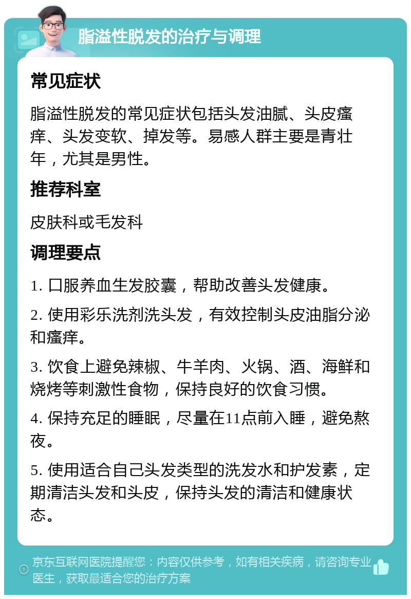 脂溢性脱发的治疗与调理 常见症状 脂溢性脱发的常见症状包括头发油腻、头皮瘙痒、头发变软、掉发等。易感人群主要是青壮年，尤其是男性。 推荐科室 皮肤科或毛发科 调理要点 1. 口服养血生发胶囊，帮助改善头发健康。 2. 使用彩乐洗剂洗头发，有效控制头皮油脂分泌和瘙痒。 3. 饮食上避免辣椒、牛羊肉、火锅、酒、海鲜和烧烤等刺激性食物，保持良好的饮食习惯。 4. 保持充足的睡眠，尽量在11点前入睡，避免熬夜。 5. 使用适合自己头发类型的洗发水和护发素，定期清洁头发和头皮，保持头发的清洁和健康状态。