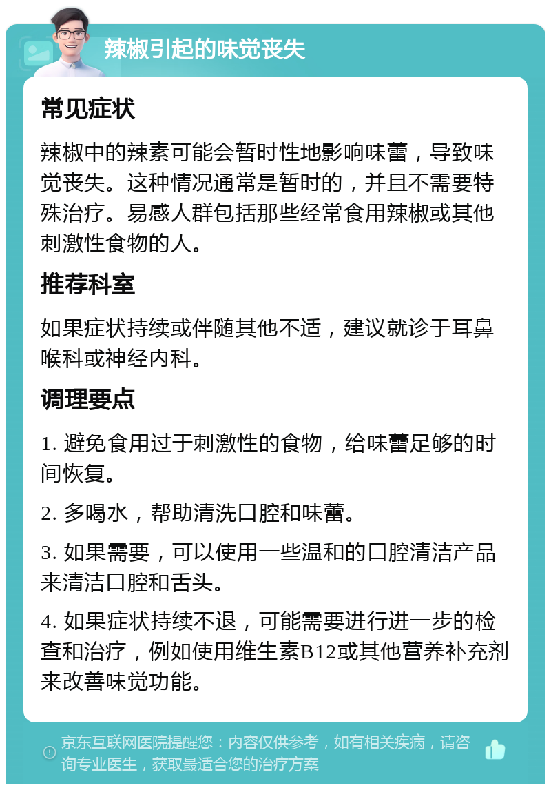 辣椒引起的味觉丧失 常见症状 辣椒中的辣素可能会暂时性地影响味蕾，导致味觉丧失。这种情况通常是暂时的，并且不需要特殊治疗。易感人群包括那些经常食用辣椒或其他刺激性食物的人。 推荐科室 如果症状持续或伴随其他不适，建议就诊于耳鼻喉科或神经内科。 调理要点 1. 避免食用过于刺激性的食物，给味蕾足够的时间恢复。 2. 多喝水，帮助清洗口腔和味蕾。 3. 如果需要，可以使用一些温和的口腔清洁产品来清洁口腔和舌头。 4. 如果症状持续不退，可能需要进行进一步的检查和治疗，例如使用维生素B12或其他营养补充剂来改善味觉功能。