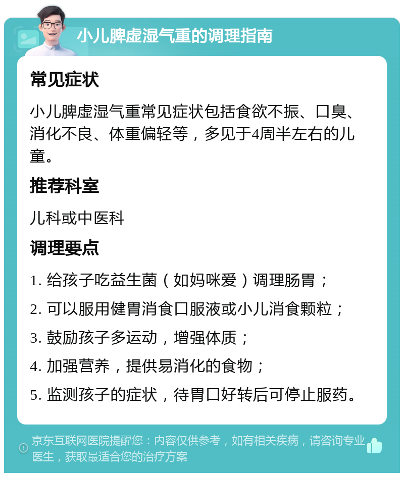 小儿脾虚湿气重的调理指南 常见症状 小儿脾虚湿气重常见症状包括食欲不振、口臭、消化不良、体重偏轻等，多见于4周半左右的儿童。 推荐科室 儿科或中医科 调理要点 1. 给孩子吃益生菌（如妈咪爱）调理肠胃； 2. 可以服用健胃消食口服液或小儿消食颗粒； 3. 鼓励孩子多运动，增强体质； 4. 加强营养，提供易消化的食物； 5. 监测孩子的症状，待胃口好转后可停止服药。