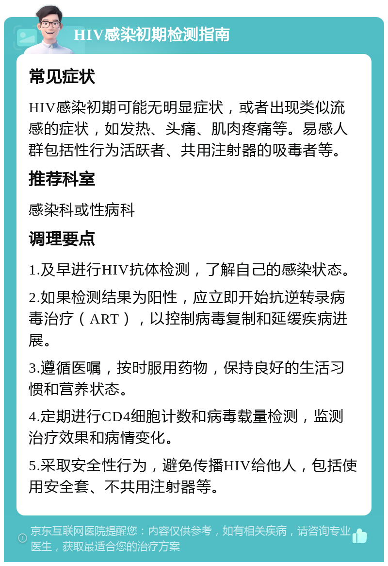 HIV感染初期检测指南 常见症状 HIV感染初期可能无明显症状，或者出现类似流感的症状，如发热、头痛、肌肉疼痛等。易感人群包括性行为活跃者、共用注射器的吸毒者等。 推荐科室 感染科或性病科 调理要点 1.及早进行HIV抗体检测，了解自己的感染状态。 2.如果检测结果为阳性，应立即开始抗逆转录病毒治疗（ART），以控制病毒复制和延缓疾病进展。 3.遵循医嘱，按时服用药物，保持良好的生活习惯和营养状态。 4.定期进行CD4细胞计数和病毒载量检测，监测治疗效果和病情变化。 5.采取安全性行为，避免传播HIV给他人，包括使用安全套、不共用注射器等。