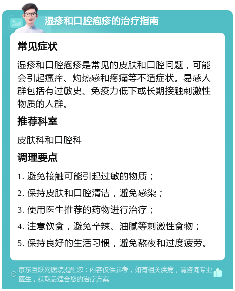 湿疹和口腔疱疹的治疗指南 常见症状 湿疹和口腔疱疹是常见的皮肤和口腔问题，可能会引起瘙痒、灼热感和疼痛等不适症状。易感人群包括有过敏史、免疫力低下或长期接触刺激性物质的人群。 推荐科室 皮肤科和口腔科 调理要点 1. 避免接触可能引起过敏的物质； 2. 保持皮肤和口腔清洁，避免感染； 3. 使用医生推荐的药物进行治疗； 4. 注意饮食，避免辛辣、油腻等刺激性食物； 5. 保持良好的生活习惯，避免熬夜和过度疲劳。