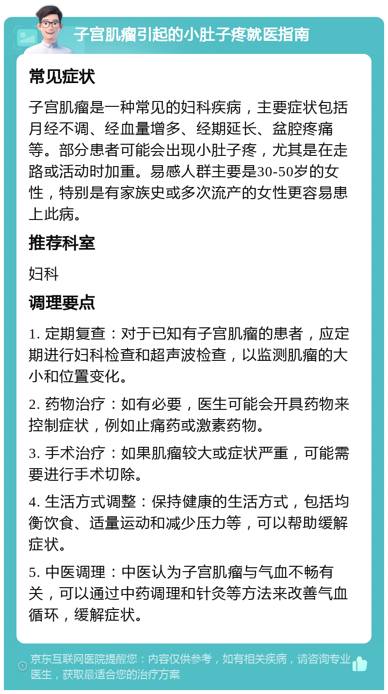 子宫肌瘤引起的小肚子疼就医指南 常见症状 子宫肌瘤是一种常见的妇科疾病，主要症状包括月经不调、经血量增多、经期延长、盆腔疼痛等。部分患者可能会出现小肚子疼，尤其是在走路或活动时加重。易感人群主要是30-50岁的女性，特别是有家族史或多次流产的女性更容易患上此病。 推荐科室 妇科 调理要点 1. 定期复查：对于已知有子宫肌瘤的患者，应定期进行妇科检查和超声波检查，以监测肌瘤的大小和位置变化。 2. 药物治疗：如有必要，医生可能会开具药物来控制症状，例如止痛药或激素药物。 3. 手术治疗：如果肌瘤较大或症状严重，可能需要进行手术切除。 4. 生活方式调整：保持健康的生活方式，包括均衡饮食、适量运动和减少压力等，可以帮助缓解症状。 5. 中医调理：中医认为子宫肌瘤与气血不畅有关，可以通过中药调理和针灸等方法来改善气血循环，缓解症状。