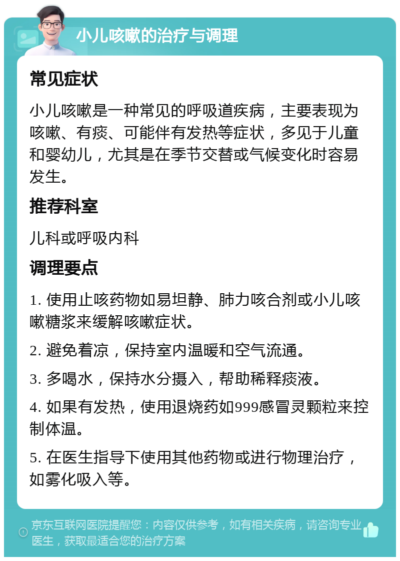 小儿咳嗽的治疗与调理 常见症状 小儿咳嗽是一种常见的呼吸道疾病，主要表现为咳嗽、有痰、可能伴有发热等症状，多见于儿童和婴幼儿，尤其是在季节交替或气候变化时容易发生。 推荐科室 儿科或呼吸内科 调理要点 1. 使用止咳药物如易坦静、肺力咳合剂或小儿咳嗽糖浆来缓解咳嗽症状。 2. 避免着凉，保持室内温暖和空气流通。 3. 多喝水，保持水分摄入，帮助稀释痰液。 4. 如果有发热，使用退烧药如999感冒灵颗粒来控制体温。 5. 在医生指导下使用其他药物或进行物理治疗，如雾化吸入等。