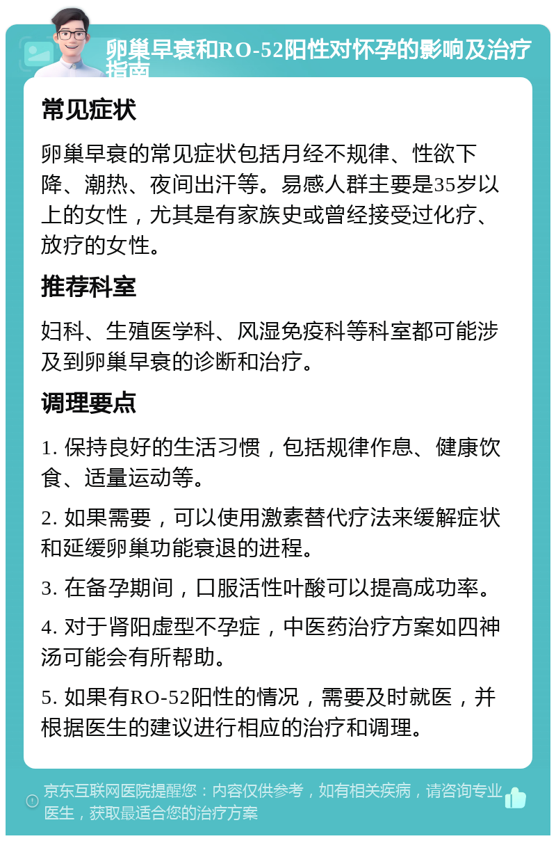 卵巢早衰和RO-52阳性对怀孕的影响及治疗指南 常见症状 卵巢早衰的常见症状包括月经不规律、性欲下降、潮热、夜间出汗等。易感人群主要是35岁以上的女性，尤其是有家族史或曾经接受过化疗、放疗的女性。 推荐科室 妇科、生殖医学科、风湿免疫科等科室都可能涉及到卵巢早衰的诊断和治疗。 调理要点 1. 保持良好的生活习惯，包括规律作息、健康饮食、适量运动等。 2. 如果需要，可以使用激素替代疗法来缓解症状和延缓卵巢功能衰退的进程。 3. 在备孕期间，口服活性叶酸可以提高成功率。 4. 对于肾阳虚型不孕症，中医药治疗方案如四神汤可能会有所帮助。 5. 如果有RO-52阳性的情况，需要及时就医，并根据医生的建议进行相应的治疗和调理。