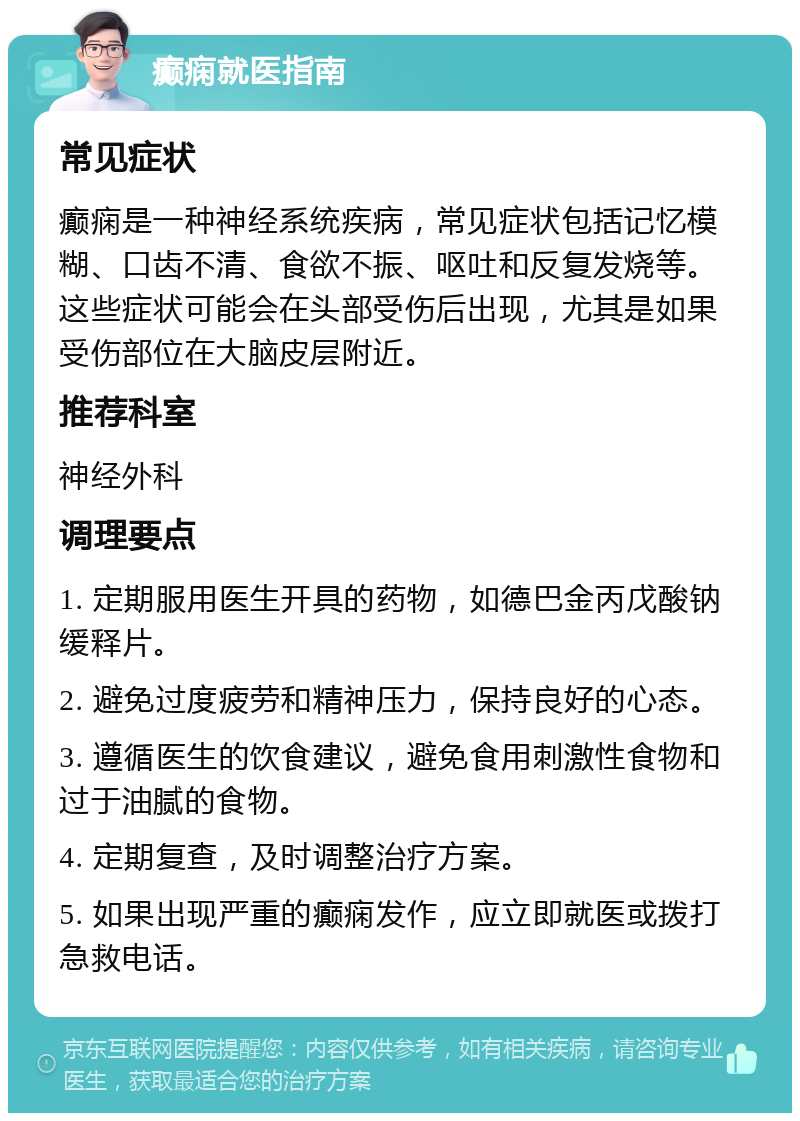 癫痫就医指南 常见症状 癫痫是一种神经系统疾病，常见症状包括记忆模糊、口齿不清、食欲不振、呕吐和反复发烧等。这些症状可能会在头部受伤后出现，尤其是如果受伤部位在大脑皮层附近。 推荐科室 神经外科 调理要点 1. 定期服用医生开具的药物，如德巴金丙戊酸钠缓释片。 2. 避免过度疲劳和精神压力，保持良好的心态。 3. 遵循医生的饮食建议，避免食用刺激性食物和过于油腻的食物。 4. 定期复查，及时调整治疗方案。 5. 如果出现严重的癫痫发作，应立即就医或拨打急救电话。