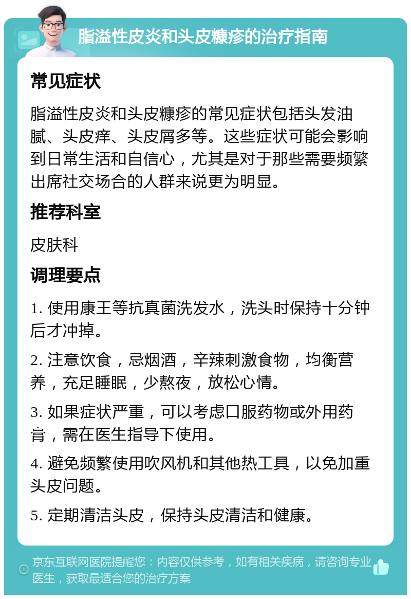 脂溢性皮炎和头皮糠疹的治疗指南 常见症状 脂溢性皮炎和头皮糠疹的常见症状包括头发油腻、头皮痒、头皮屑多等。这些症状可能会影响到日常生活和自信心，尤其是对于那些需要频繁出席社交场合的人群来说更为明显。 推荐科室 皮肤科 调理要点 1. 使用康王等抗真菌洗发水，洗头时保持十分钟后才冲掉。 2. 注意饮食，忌烟酒，辛辣刺激食物，均衡营养，充足睡眠，少熬夜，放松心情。 3. 如果症状严重，可以考虑口服药物或外用药膏，需在医生指导下使用。 4. 避免频繁使用吹风机和其他热工具，以免加重头皮问题。 5. 定期清洁头皮，保持头皮清洁和健康。