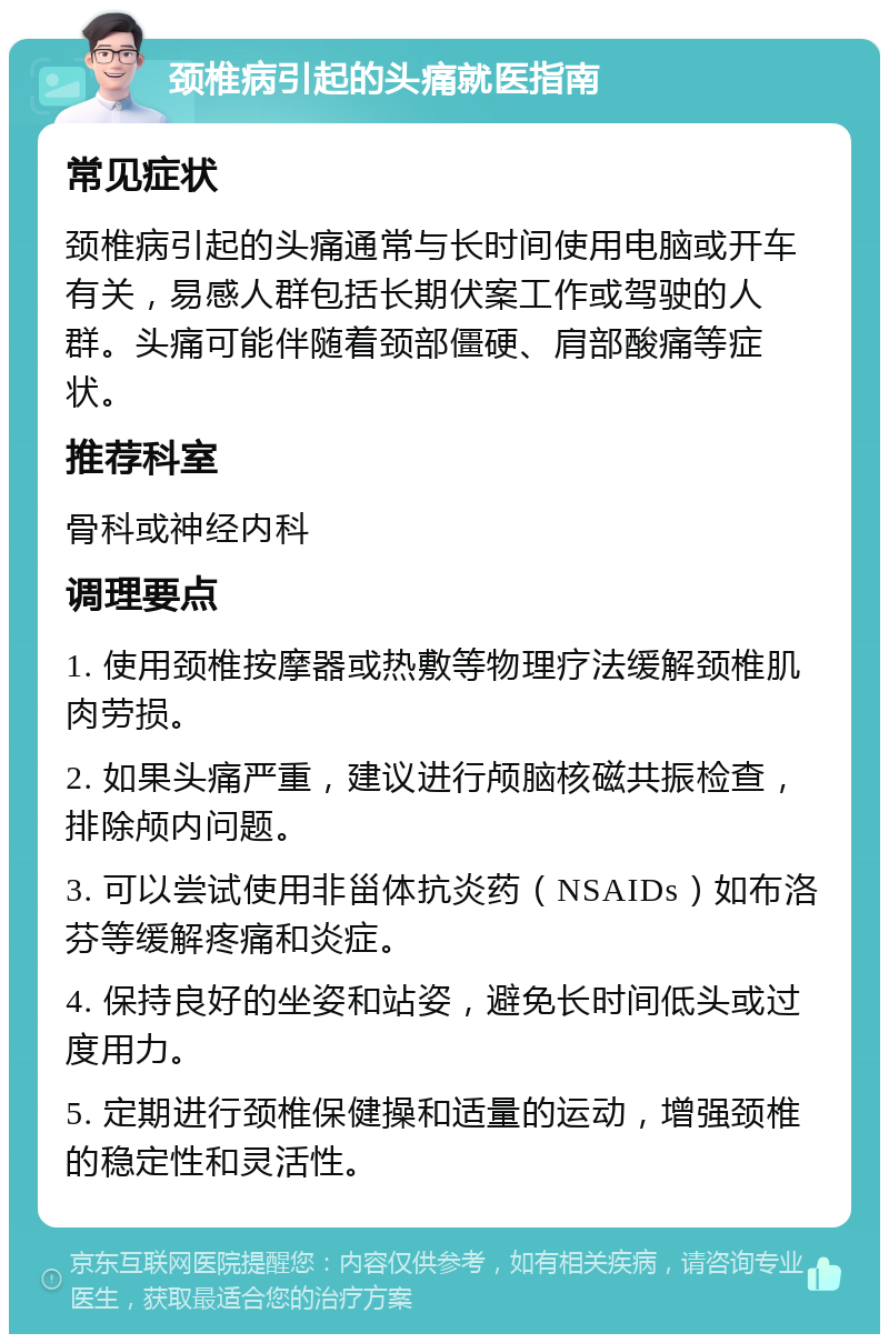 颈椎病引起的头痛就医指南 常见症状 颈椎病引起的头痛通常与长时间使用电脑或开车有关，易感人群包括长期伏案工作或驾驶的人群。头痛可能伴随着颈部僵硬、肩部酸痛等症状。 推荐科室 骨科或神经内科 调理要点 1. 使用颈椎按摩器或热敷等物理疗法缓解颈椎肌肉劳损。 2. 如果头痛严重，建议进行颅脑核磁共振检查，排除颅内问题。 3. 可以尝试使用非甾体抗炎药（NSAIDs）如布洛芬等缓解疼痛和炎症。 4. 保持良好的坐姿和站姿，避免长时间低头或过度用力。 5. 定期进行颈椎保健操和适量的运动，增强颈椎的稳定性和灵活性。