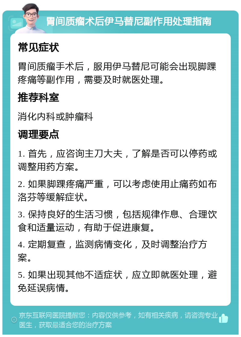 胃间质瘤术后伊马替尼副作用处理指南 常见症状 胃间质瘤手术后，服用伊马替尼可能会出现脚踝疼痛等副作用，需要及时就医处理。 推荐科室 消化内科或肿瘤科 调理要点 1. 首先，应咨询主刀大夫，了解是否可以停药或调整用药方案。 2. 如果脚踝疼痛严重，可以考虑使用止痛药如布洛芬等缓解症状。 3. 保持良好的生活习惯，包括规律作息、合理饮食和适量运动，有助于促进康复。 4. 定期复查，监测病情变化，及时调整治疗方案。 5. 如果出现其他不适症状，应立即就医处理，避免延误病情。