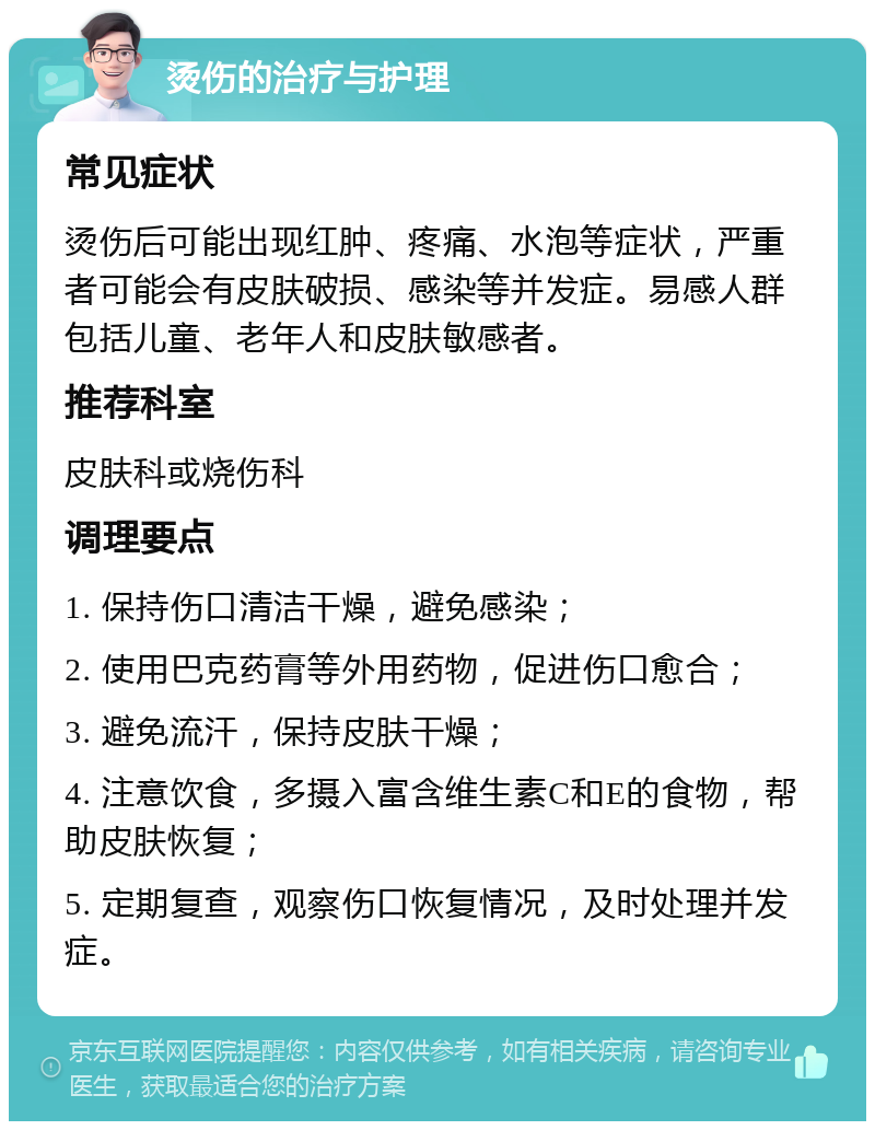 烫伤的治疗与护理 常见症状 烫伤后可能出现红肿、疼痛、水泡等症状，严重者可能会有皮肤破损、感染等并发症。易感人群包括儿童、老年人和皮肤敏感者。 推荐科室 皮肤科或烧伤科 调理要点 1. 保持伤口清洁干燥，避免感染； 2. 使用巴克药膏等外用药物，促进伤口愈合； 3. 避免流汗，保持皮肤干燥； 4. 注意饮食，多摄入富含维生素C和E的食物，帮助皮肤恢复； 5. 定期复查，观察伤口恢复情况，及时处理并发症。