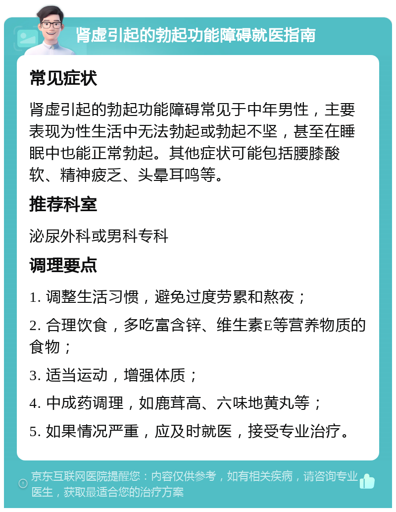 肾虚引起的勃起功能障碍就医指南 常见症状 肾虚引起的勃起功能障碍常见于中年男性，主要表现为性生活中无法勃起或勃起不坚，甚至在睡眠中也能正常勃起。其他症状可能包括腰膝酸软、精神疲乏、头晕耳鸣等。 推荐科室 泌尿外科或男科专科 调理要点 1. 调整生活习惯，避免过度劳累和熬夜； 2. 合理饮食，多吃富含锌、维生素E等营养物质的食物； 3. 适当运动，增强体质； 4. 中成药调理，如鹿茸高、六味地黄丸等； 5. 如果情况严重，应及时就医，接受专业治疗。