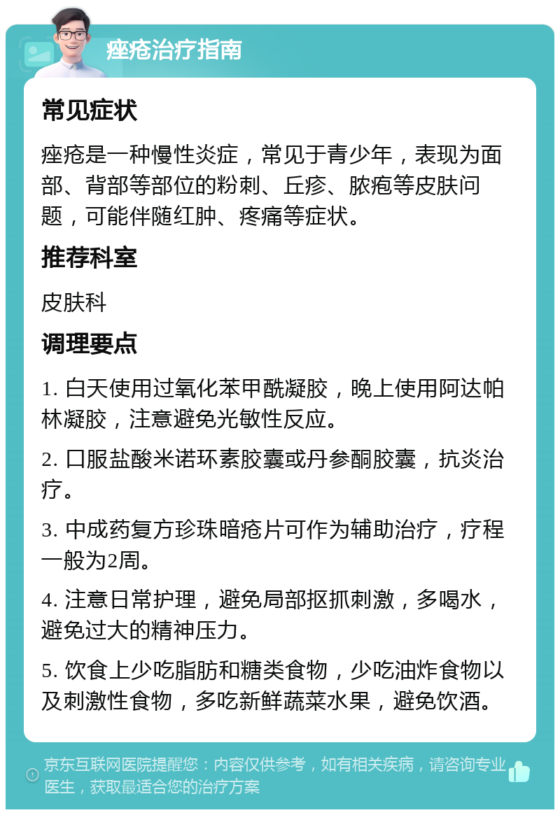 痤疮治疗指南 常见症状 痤疮是一种慢性炎症，常见于青少年，表现为面部、背部等部位的粉刺、丘疹、脓疱等皮肤问题，可能伴随红肿、疼痛等症状。 推荐科室 皮肤科 调理要点 1. 白天使用过氧化苯甲酰凝胶，晚上使用阿达帕林凝胶，注意避免光敏性反应。 2. 口服盐酸米诺环素胶囊或丹参酮胶囊，抗炎治疗。 3. 中成药复方珍珠暗疮片可作为辅助治疗，疗程一般为2周。 4. 注意日常护理，避免局部抠抓刺激，多喝水，避免过大的精神压力。 5. 饮食上少吃脂肪和糖类食物，少吃油炸食物以及刺激性食物，多吃新鲜蔬菜水果，避免饮酒。