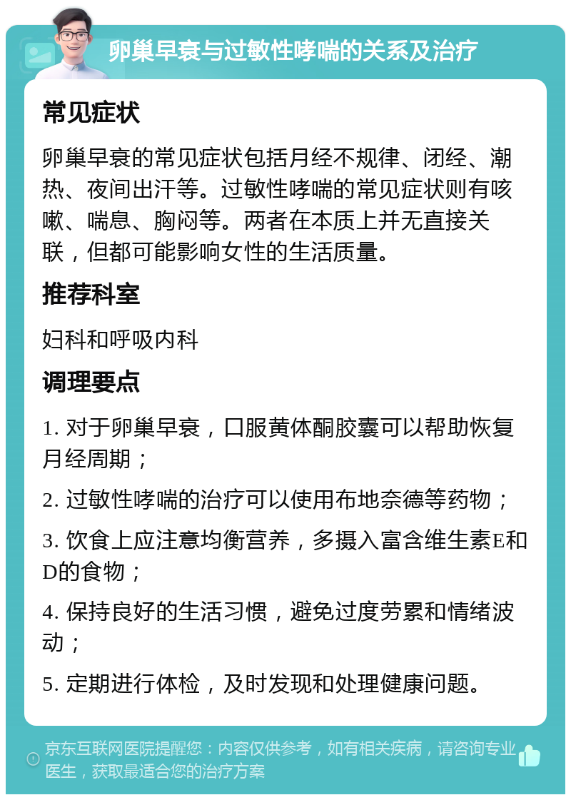 卵巢早衰与过敏性哮喘的关系及治疗 常见症状 卵巢早衰的常见症状包括月经不规律、闭经、潮热、夜间出汗等。过敏性哮喘的常见症状则有咳嗽、喘息、胸闷等。两者在本质上并无直接关联，但都可能影响女性的生活质量。 推荐科室 妇科和呼吸内科 调理要点 1. 对于卵巢早衰，口服黄体酮胶囊可以帮助恢复月经周期； 2. 过敏性哮喘的治疗可以使用布地奈德等药物； 3. 饮食上应注意均衡营养，多摄入富含维生素E和D的食物； 4. 保持良好的生活习惯，避免过度劳累和情绪波动； 5. 定期进行体检，及时发现和处理健康问题。