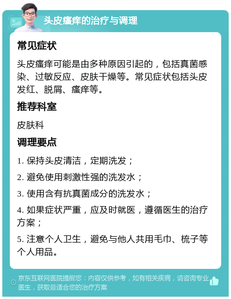 头皮瘙痒的治疗与调理 常见症状 头皮瘙痒可能是由多种原因引起的，包括真菌感染、过敏反应、皮肤干燥等。常见症状包括头皮发红、脱屑、瘙痒等。 推荐科室 皮肤科 调理要点 1. 保持头皮清洁，定期洗发； 2. 避免使用刺激性强的洗发水； 3. 使用含有抗真菌成分的洗发水； 4. 如果症状严重，应及时就医，遵循医生的治疗方案； 5. 注意个人卫生，避免与他人共用毛巾、梳子等个人用品。