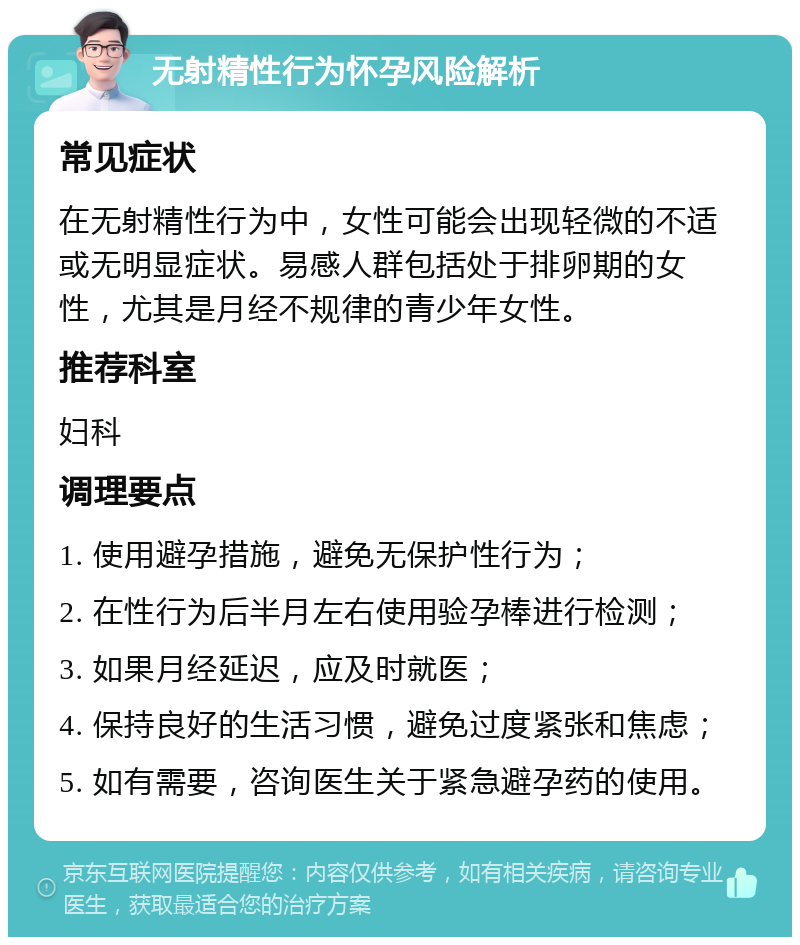 无射精性行为怀孕风险解析 常见症状 在无射精性行为中，女性可能会出现轻微的不适或无明显症状。易感人群包括处于排卵期的女性，尤其是月经不规律的青少年女性。 推荐科室 妇科 调理要点 1. 使用避孕措施，避免无保护性行为； 2. 在性行为后半月左右使用验孕棒进行检测； 3. 如果月经延迟，应及时就医； 4. 保持良好的生活习惯，避免过度紧张和焦虑； 5. 如有需要，咨询医生关于紧急避孕药的使用。