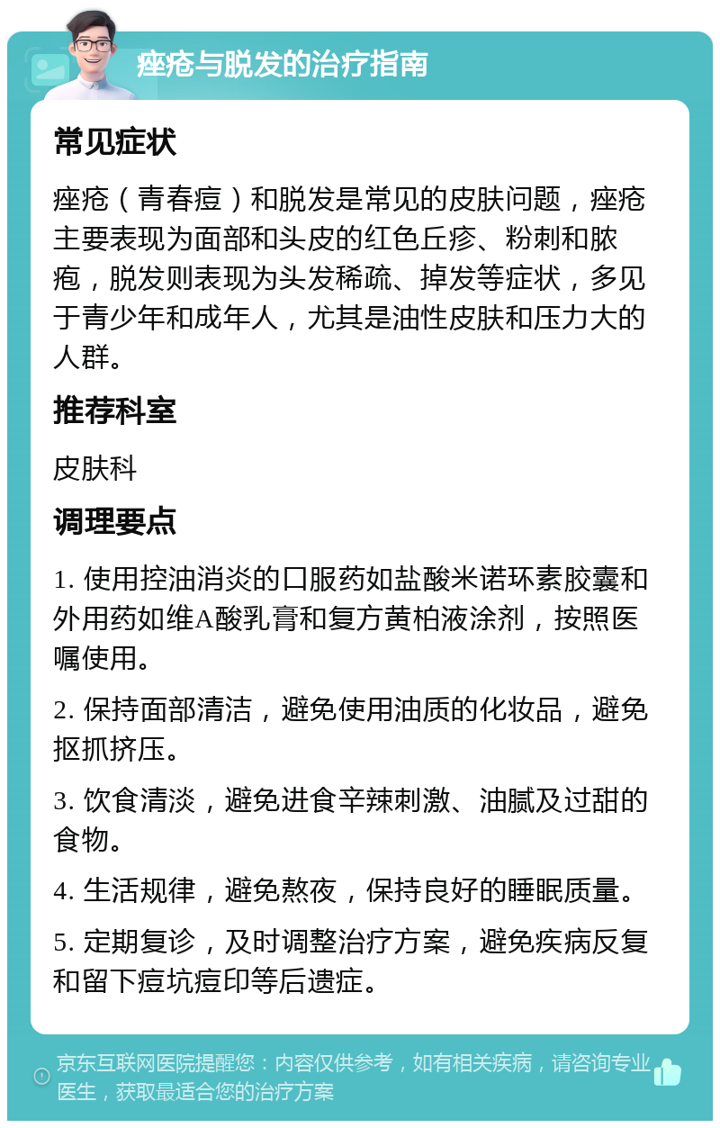 痤疮与脱发的治疗指南 常见症状 痤疮（青春痘）和脱发是常见的皮肤问题，痤疮主要表现为面部和头皮的红色丘疹、粉刺和脓疱，脱发则表现为头发稀疏、掉发等症状，多见于青少年和成年人，尤其是油性皮肤和压力大的人群。 推荐科室 皮肤科 调理要点 1. 使用控油消炎的口服药如盐酸米诺环素胶囊和外用药如维A酸乳膏和复方黄柏液涂剂，按照医嘱使用。 2. 保持面部清洁，避免使用油质的化妆品，避免抠抓挤压。 3. 饮食清淡，避免进食辛辣刺激、油腻及过甜的食物。 4. 生活规律，避免熬夜，保持良好的睡眠质量。 5. 定期复诊，及时调整治疗方案，避免疾病反复和留下痘坑痘印等后遗症。