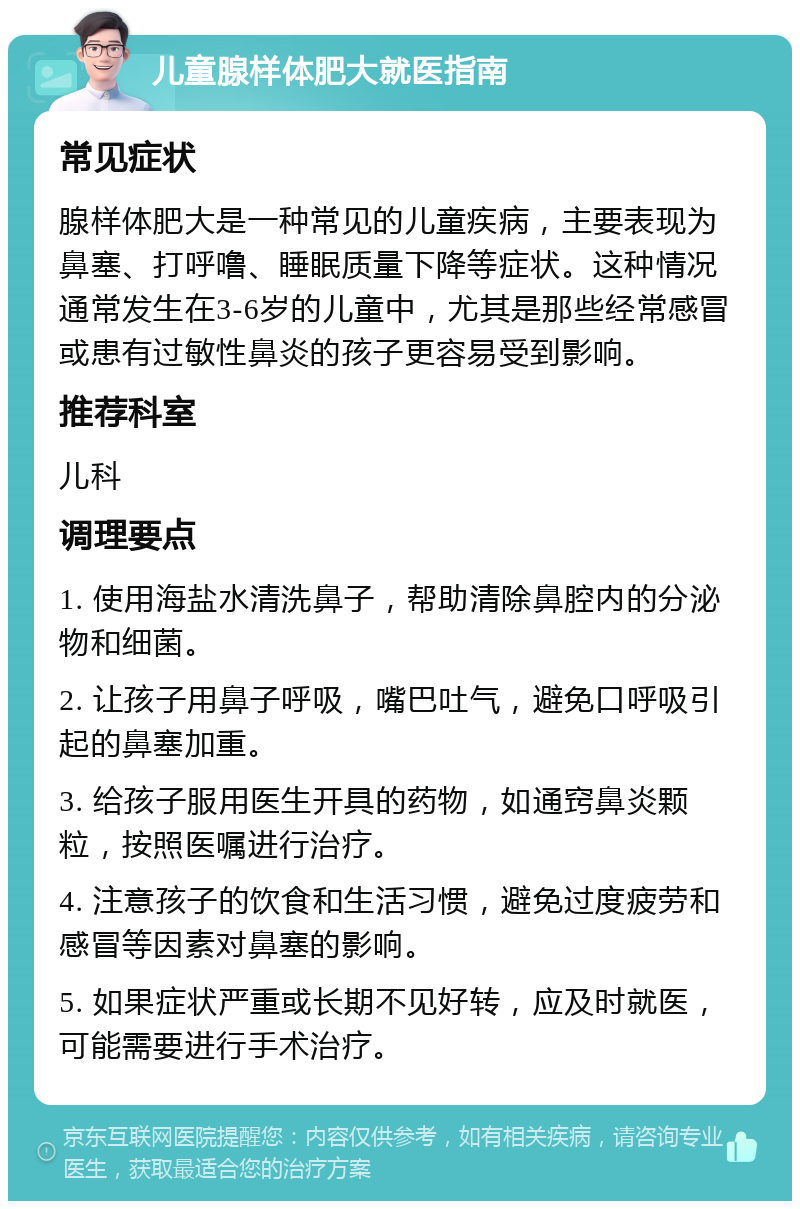 儿童腺样体肥大就医指南 常见症状 腺样体肥大是一种常见的儿童疾病，主要表现为鼻塞、打呼噜、睡眠质量下降等症状。这种情况通常发生在3-6岁的儿童中，尤其是那些经常感冒或患有过敏性鼻炎的孩子更容易受到影响。 推荐科室 儿科 调理要点 1. 使用海盐水清洗鼻子，帮助清除鼻腔内的分泌物和细菌。 2. 让孩子用鼻子呼吸，嘴巴吐气，避免口呼吸引起的鼻塞加重。 3. 给孩子服用医生开具的药物，如通窍鼻炎颗粒，按照医嘱进行治疗。 4. 注意孩子的饮食和生活习惯，避免过度疲劳和感冒等因素对鼻塞的影响。 5. 如果症状严重或长期不见好转，应及时就医，可能需要进行手术治疗。